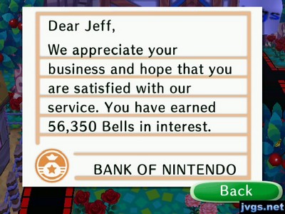 Dear Jeff, We appreciate your business and hope that you are satisfied with our service. You have earned 56,350 bells in interest. -BANK OF NINTENDO