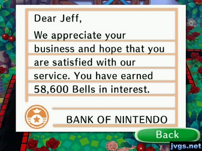 Dear Jeff, We appreciate your business and hope that you are satisfied with our service. You have earned 58,600 bells in interest. -BANK OF NINTENDO