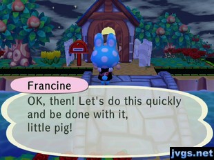 Francine: OK, then! Let's do this quickly and be done with it, little pig!