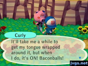 Curly: It'll take me a while to get my tongue wrapped around it, but when I do, it's ON! Baconballs!