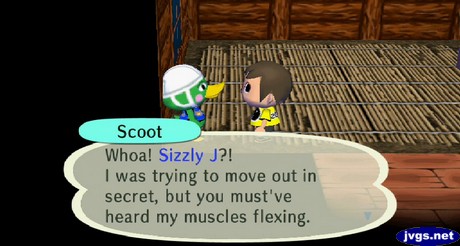 Scoot: Whoa! Sizzly J?! I was trying to move out in secret, but you must've heard my muscles flexing.
