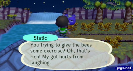 Static: You trying to give the bees some exercise? Oh, that's rich! My gut hurts from laughing.