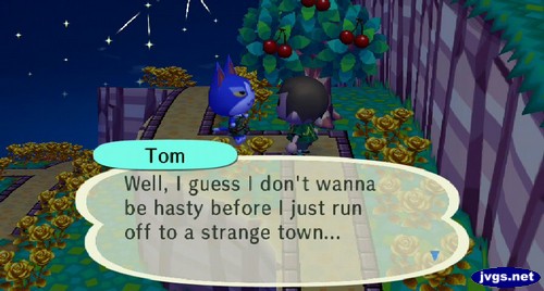 Tom: Well, I guess I don't wanna be hasty before I just run off to a strange town...