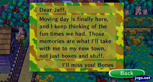 Dear Jeff, Moving day is finally here, and I keep thinking of the fun times we had. Those memories are what I'll take with me to my new town, not just boxes and stuff. I'll miss you! -Bones