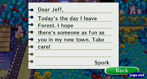 Dear Jeff, Today's the day I leave Forest. I hope there's someone as fun as you in my new town. Take care! -Spork
