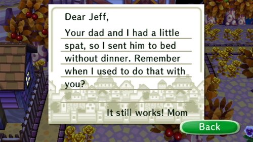 Dear Jeff, Your dad and I had a little spat, so I sent him to bed without dinner. Remember when I used to do that with you? It still works! -Mom