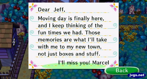 Dear Jeff, Moving day is finally here, and I keep thinking of the fun times we had. Those memories are what I'll take with me to my new town, not just boxes and stuff. I'll miss you! -Marcel