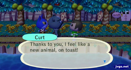 Curt: Thanks to you, I feel like a new animal, on toast!