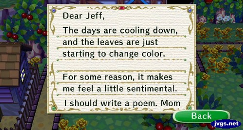 Dear Jeff, The days are cooling down, and the leaves are just starting to change color. For some reason, it makes me feel a little sentimental. I should write a poem. -Mom