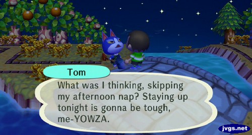 Tom: What was I thinking, skipping my afternoon nap? Staying up tonight is gonna be tough, me-YOWZA.