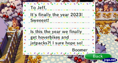 To Jeff, It's finally the year 2023! Sweeeet! Is this the year we finally get hoverbikes and jetpacks?! I sure hope so! -Boomer