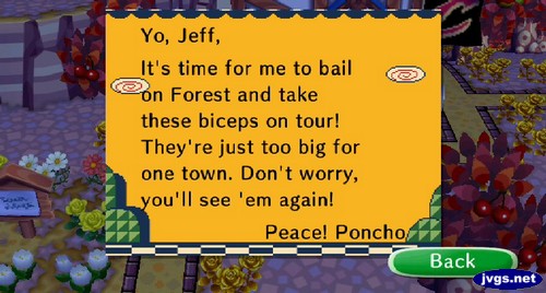 Yo, Jeff, It's time for me to bail on Forest and take these biceps on tour! They're just too big for one town. Don't worry, you'll see 'em again! Peace! -Poncho