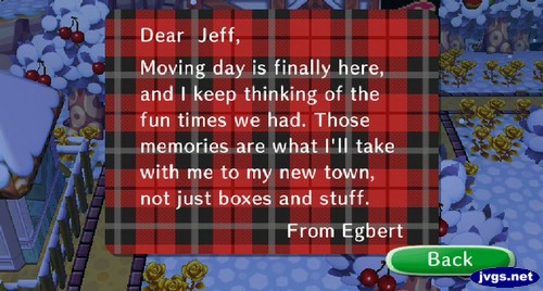 Dear Jeff, Moving day is finally here, and I keep thinking of the fun times we had. Those memories are what I'll take with me to my new town, not just boxes and stuff. -From Egbert