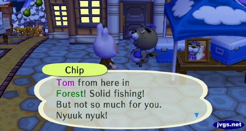 Chip: Tom from here in Forest! Solid fishing! But not so much for you. Nyuuk nyuk!