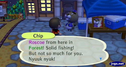 Chip: Roscoe from here in Forest! Solid fishing! But not so much for you. Nyuuk nyuk!