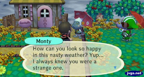 Monty: How can you look so happy in this nasty weather? Yup... I always knew you were a strange one.