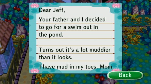 Dear Jeff, Your father and I decided to go for a swim out in the pond. Turns out it's a lot muddier than it looks. I have mud in my toes, -Mom