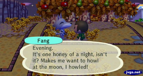 Fang: Evening. It's one honey of a night, isn't it? Makes me want to howl at the moon, I howled!