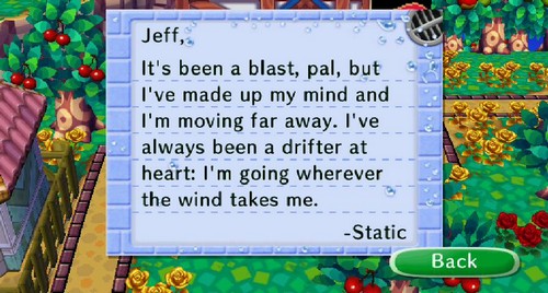 Jeff, It's been a blast, pal, but I've made up my mind and I'm moving far away. I've always been a drifter at heart: I'm going wherever the wind takes me. -Static