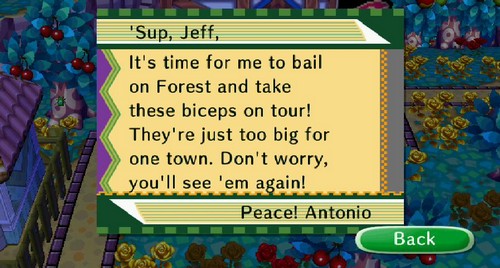 'Sup, Jeff, It's time for me to bail on Forest and take these biceps on tour! They're just too big for one town. Don't worry, you'll see 'em again! Peace! -Antonio