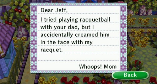 Dear Jeff, I tried playing racquetball with your dad, but I accidentally creamed him in the face with my racquet. Whoops! -Mom