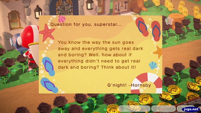 Question for you, superstar... You know the way the sun goes away and everything gets real dark and boring? Well, how about if everything didn't need to get real dark and boring? Think about it! G'night! -Hornsby