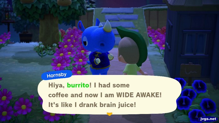 Hornsby: Hiya, burrito! I had some coffee and now I am WIDE AWAKE! It's like I drank brain juice!