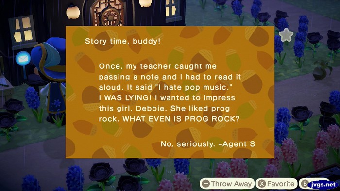 Story time, buddy! Once, my teacher caught me passing a note and I had to read it aloud. It said 'I hate pop music.' I WAS LYING! I wanted to impress this girl, Debbie. She liked prog rock. WHAT EVEN IS PROG ROCK? No, seriously. -Agent S