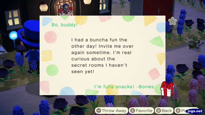 So, buddy! I had a buncha fun the other day! Invite me over again sometime. I'm real curious about the secret rooms I haven't seen yet! I'm fulla snacks! -Bones