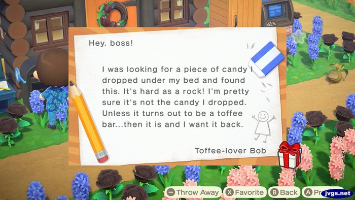 Hey, boss! I was looking for a piece of candy I dropped under my bed and found this. It's hard as a rock! I'm pretty sure it's not the candy I dropped. Unless it turns out to be a toffee bar...then it is and I want it back. -Toffee-love Bob