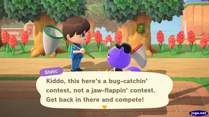 Static: Kiddo, this here's a bug-catchin' contest, not a jaw-flappin' contest. Get back in there and compete!