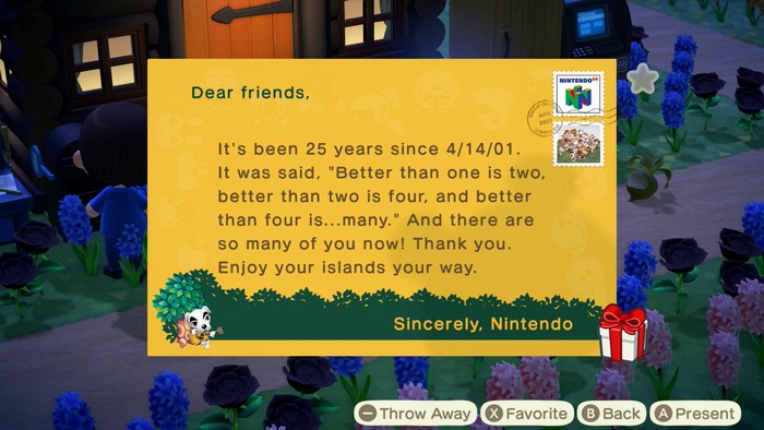 Dear friends, It's been 25 years since 4/14/01. It was said, Better than one is two, better than two is four, and better than four is...many. And there are so many of you now! Thank you. Enjoy your islands your way. Sincerely, Nintendo