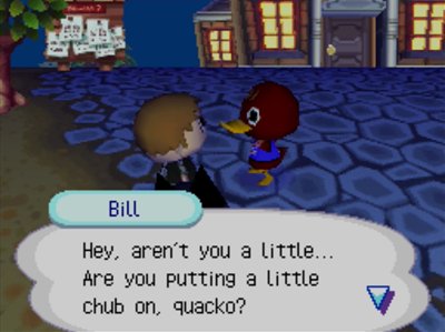 Bill: Hey, aren't you a little... Are you putting a little chub on, quacko?