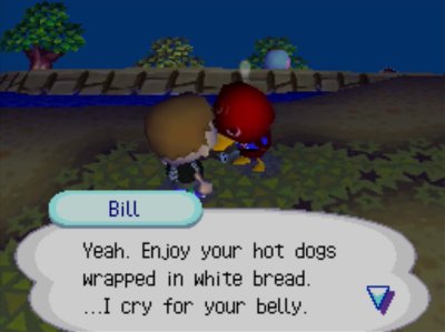 Bill: Yeah. Enjoy your hot dogs wrapped in white bread. ...I cry for your belly.