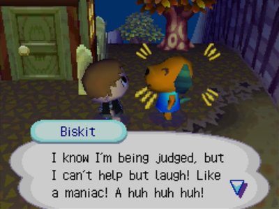 Biskit: I know I'm being judged, but I can't help but laugh! Like a maniac! A huh huh huh!