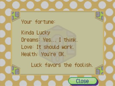 Your fortune: Kinda Lucky. Dreams: Yes... I think. Love: It should work. Health: You're OK. Luck favors the foolish.