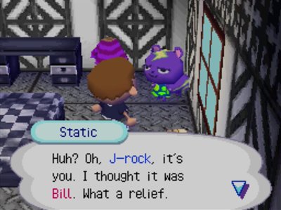 Static: Huh? Oh, J-rock, it's you. I thought it was Bill. What a relief.