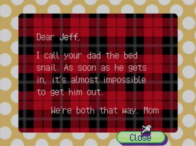 Dear Jeff, I call your dad the bed snail. As soon as he gets in, it's almost impossible to get him out. We're both that way. -Mom