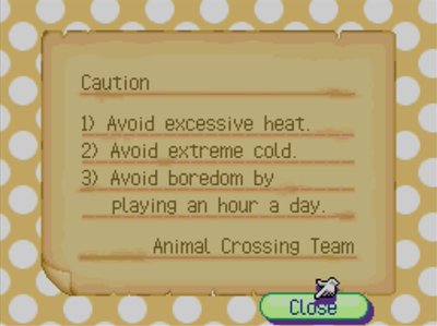 Caution: 1) Avoid excessive heat. 2) Avoid extreme cold. 3) Avoid boredom by playing for an hour a day. -Animal Crossing Team