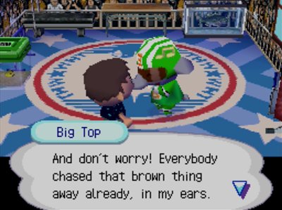 Big Top: And don't worry! Everybody chased that brown thing away already, in my ears.