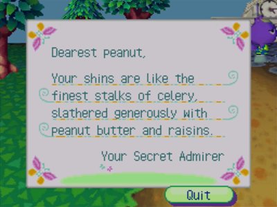 Dearest peanut, Your shins are like the finest stalks of celery, slathered generously with peanut butter, and raisins. -Your Secret Admirer