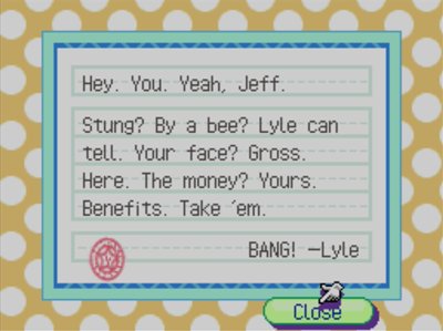 Hey. You. Yeah, Jeff. Stung? By a bee? Lyle can tell! Your face? Gross. Here. The money? Yours. Benefits. Take 'em. BANG! -Lyle
