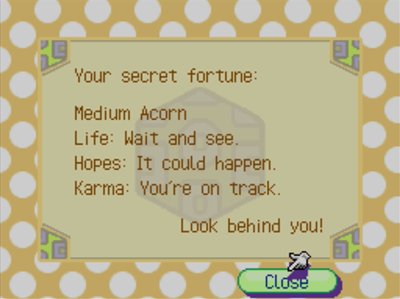Your secret fortune: Medium Acorn. Life: Wait and see... Hopes: It could happen. Karma: You're on track. -Look behind you!