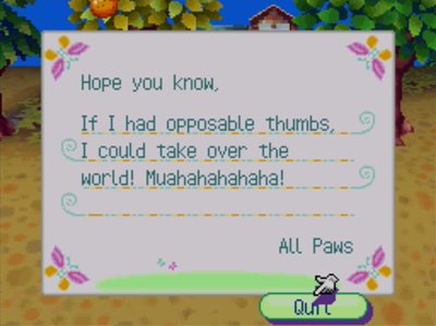 Hope you know, If I had opposable thumbs, I could take over the world! Muahahahahaha!