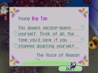 Young Big Top, You always second-guess yourself. Think of all the time you'd save if you stopped doubting yourself! -The Voice of Reason