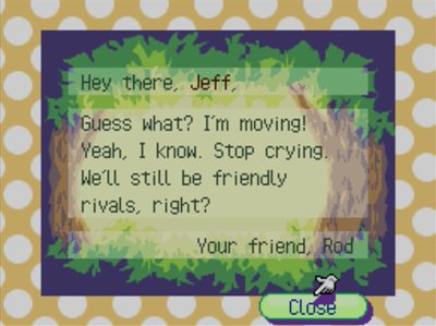 Hey there, Jeff, Guess what? I'm moving! Yeah, I know. Stop crying. We'll still be friendly rivals, right? -Your friend, Rod