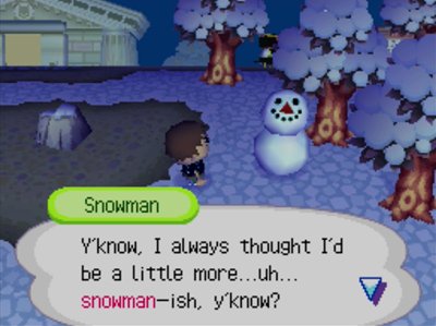 Snowman: Y'know, I always thought I'd be a little more... uh... snowman-ish, y'know?
