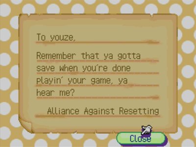 To youze, Remember that ya gotta save when you're done playin' your game, ya hear me? -Alliance Against Resetting