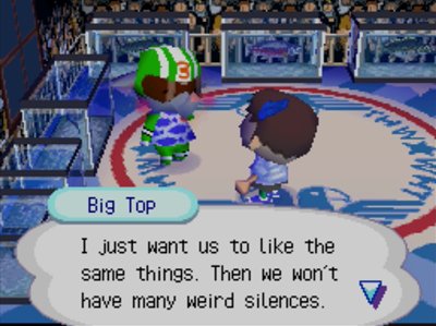 Big Top: I just want us to like the same things. Then we won't have many weird silences.