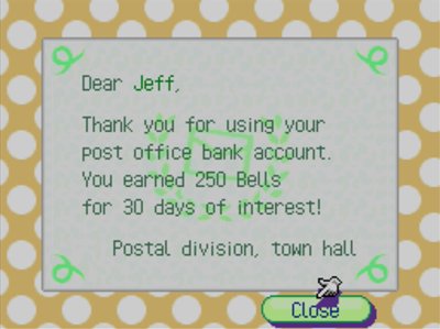 Dear Jeff, Thank you for using your post office bank account. You earned 250 bells for 30 days of interest! -Postal division, town hall